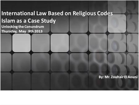 International Law Based on Religious Codes Islam as a Case Study Unlocking the Conundrum Thursday, May 9th 2013 By: Mr. Zouhair El Aouni.