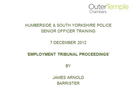 HUMBERSIDE & SOUTH YORKSHIRE POLICE SENIOR OFFICER TRAINING 7 DECEMBER 2012 ‘EMPLOYMENT TRIBUNAL PROCEEDINGS’ BY JAMES ARNOLD BARRISTER.