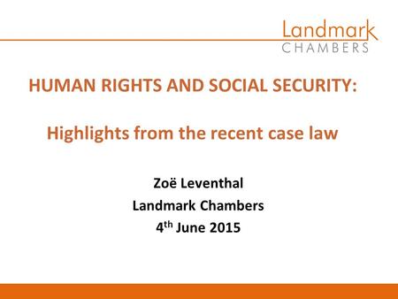 HUMAN RIGHTS AND SOCIAL SECURITY: Highlights from the recent case law Zoë Leventhal Landmark Chambers 4 th June 2015.