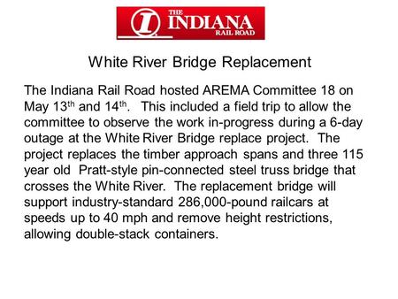 White River Bridge Replacement The Indiana Rail Road hosted AREMA Committee 18 on May 13 th and 14 th. This included a field trip to allow the committee.