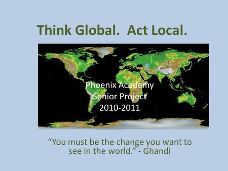 Think Global. Act Local. Phoenix Academy Senior Project 2010-2011 “You must be the change you want to see in the world.” - Ghandi.