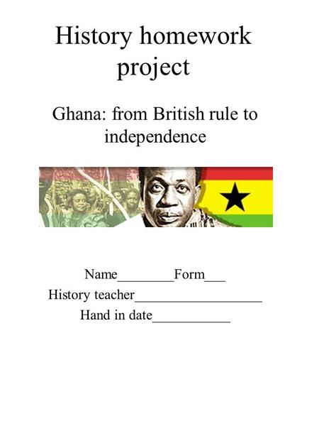 History homework project Ghana: from British rule to independence Name________Form___ History teacher__________________ Hand in date___________.