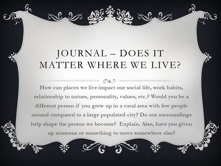 JOURNAL – DOES IT MATTER WHERE WE LIVE? How can places we live impact our social life, work habits, relationship to nature, personality, values, etc.?