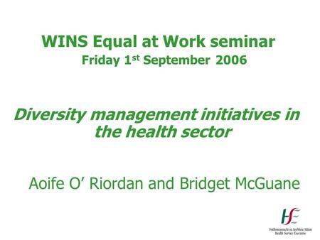 WINS Equal at Work seminar Friday 1 st September 2006 Diversity management initiatives in the health sector Aoife O’ Riordan and Bridget McGuane.