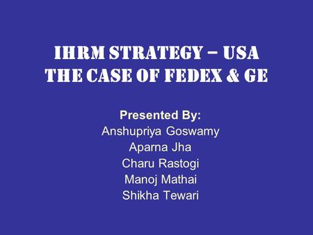 Ihrm strategy – usa the case of fedex & ge Presented By: Anshupriya Goswamy Aparna Jha Charu Rastogi Manoj Mathai Shikha Tewari.