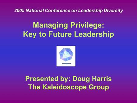 Presented by: Doug Harris The Kaleidoscope Group Managing Privilege: Key to Future Leadership 2005 National Conference on Leadership Diversity.