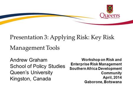 Presentation 3: Applying Risk: Key Risk Management Tools Andrew Graham School of Policy Studies Queen’s University Kingston, Canada Workshop on Risk and.