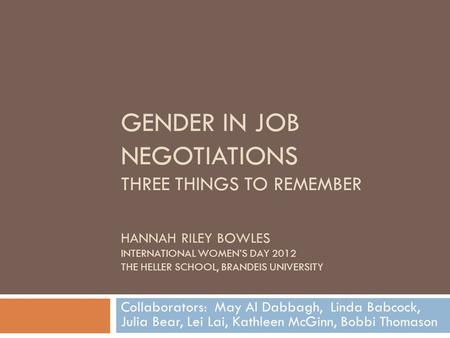 GENDER IN JOB NEGOTIATIONS THREE THINGS TO REMEMBER HANNAH RILEY BOWLES INTERNATIONAL WOMEN’S DAY 2012 THE HELLER SCHOOL, BRANDEIS UNIVERSITY Collaborators: