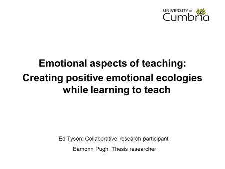 Ed Tyson: Collaborative research participant Eamonn Pugh: Thesis researcher Emotional aspects of teaching: Creating positive emotional ecologies while.