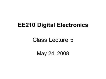 EE210 Digital Electronics Class Lecture 5 May 24, 2008.