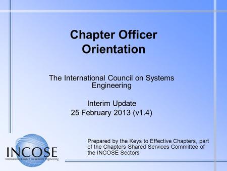 Chapter Officer Orientation The International Council on Systems Engineering Interim Update 25 February 2013 (v1.4) Prepared by the Keys to Effective Chapters,