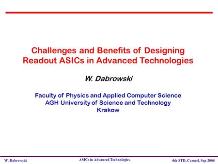 W. Dabrowski6th STD, Carmel, Sep 2006 ASICs in Advanced Technologies Challenges and Benefits of Designing Readout ASICs in Advanced Technologies W. Dabrowski.