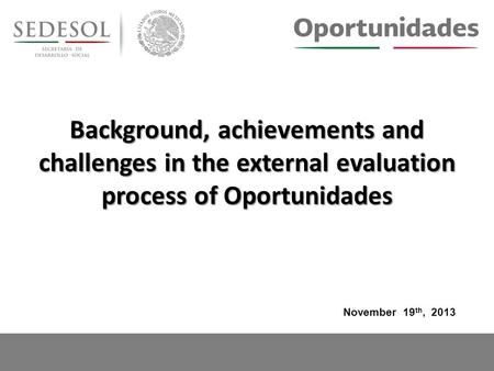 Background, achievements and challenges in the external evaluation process of Oportunidades November 19 th, 2013.