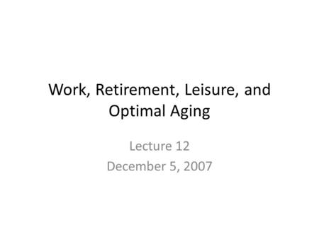 Work, Retirement, Leisure, and Optimal Aging Lecture 12 December 5, 2007.