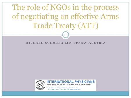 MICHAEL SCHOBER MD, IPPNW AUSTRIA The role of NGOs in the process of negotiating an effective Arms Trade Treaty (ATT)