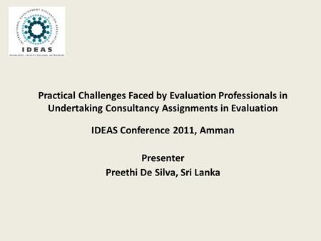 Practical Challenges Faced by Evaluation Professionals in Undertaking Consultancy Assignments in Evaluation IDEAS Conference 2011, Amman Presenter Preethi.