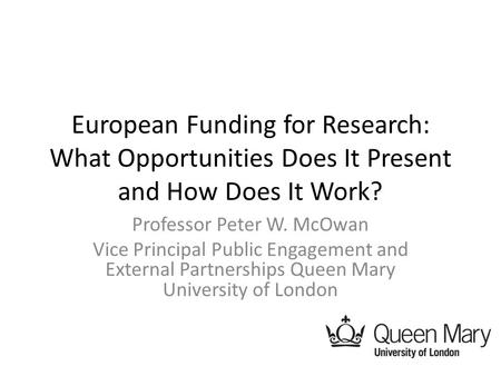 European Funding for Research: What Opportunities Does It Present and How Does It Work? Professor Peter W. McOwan Vice Principal Public Engagement and.