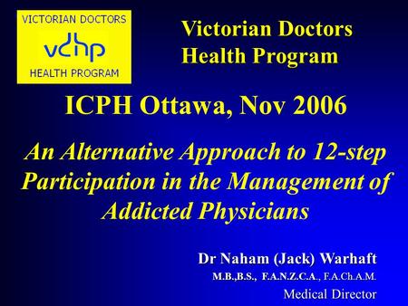 Victorian Doctors Health Program Dr Naham (Jack) Warhaft M.B.,B.S., F.A.N.Z.C.A., F.A.Ch.A.M. Medical Director VICTORIAN DOCTORS ICPH Ottawa, Nov 2006.