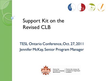 TESL Ontario Conference, Oct. 27, 2011 Jennifer McKay, Senior Program Manager Support Kit on the Revised CLB.