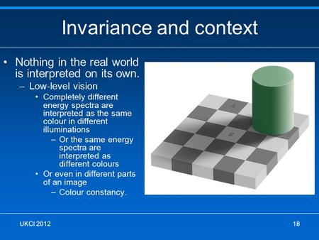 Invariance and context Nothing in the real world is interpreted on its own. –Low-level vision Completely different energy spectra are interpreted as the.