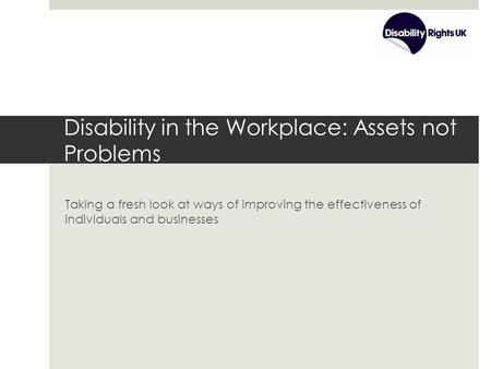 Disability in the Workplace: Assets not Problems Taking a fresh look at ways of improving the effectiveness of individuals and businesses.