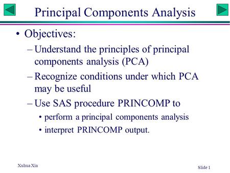 Xuhua Xia Slide 1 Principal Components Analysis Objectives: –Understand the principles of principal components analysis (PCA) –Recognize conditions under.