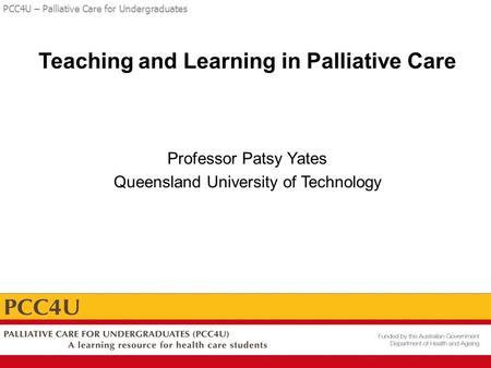 PCC4U – Palliative Care for Undergraduates Teaching and Learning in Palliative Care Professor Patsy Yates Queensland University of Technology.