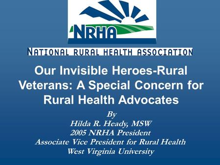 By Hilda R. Heady, MSW 2005 NRHA President Associate Vice President for Rural Health West Virginia University Our Invisible Heroes-Rural Veterans: A Special.