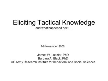 Eliciting Tactical Knowledge and what happened next…. James W. Lussier, PhD Barbara A. Black, PhD US Army Research Institute for Behavioral and Social.