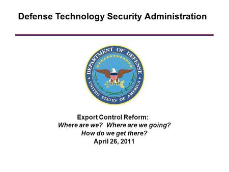 Defense Technology Security Administration Export Control Reform: Where are we? Where are we going? How do we get there? April 26, 2011.