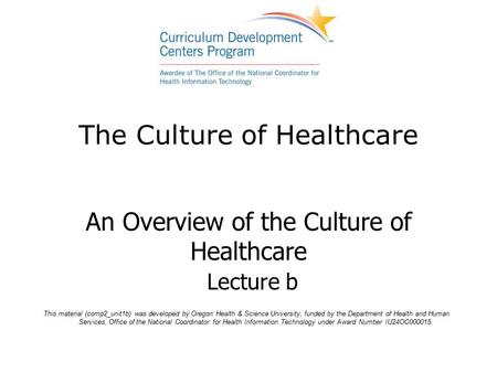 The Culture of Healthcare An Overview of the Culture of Healthcare Lecture b This material (comp2_unit1b) was developed by Oregon Health & Science University,