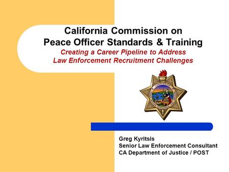 California Commission on Peace Officer Standards & Training Creating a Career Pipeline to Address Law Enforcement Recruitment Challenges Greg Kyritsis.