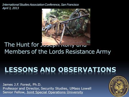 International Studies Association Conference, San Francisco April 3, 2013 The Hunt for Joseph Kony and Members of the Lords Resistance Army James J.F.