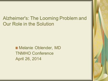 Alzheimer's: The Looming Problem and Our Role in the Solution Melanie Oblender, MD TNMHO Conference April 26, 2014.