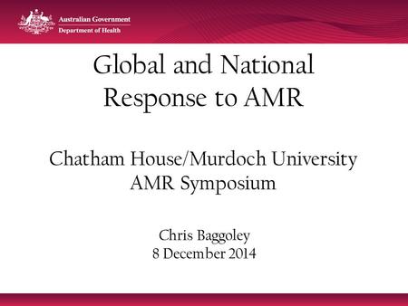 Global and National Response to AMR Chatham House/Murdoch University AMR Symposium Chris Baggoley 8 December 2014.