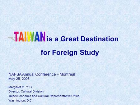 Is a Great Destination for Foreign Study NAFSA Annual Conference – Montreal May 25, 2006 Margaret M. Y. Li Director, Cultural Division Taipei Economic.