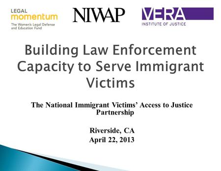 Building Law Enforcement Capacity to Serve Immigrant Victims The National Immigrant Victims’ Access to Justice Partnership Riverside, CA April 22, 2013.