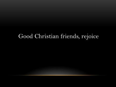 Good Christian friends, rejoice. Good Christian friends, rejoice With heart and soul and voice; Give ye heed to what we say: News, news Jesus Christ is.