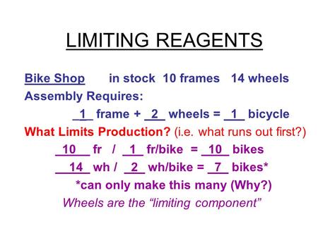 LIMITING REAGENTS Bike Shop in stock 10 frames 14 wheels Assembly Requires: _1_ frame + _2_ wheels = _1_ bicycle What Limits Production? (i.e. what runs.