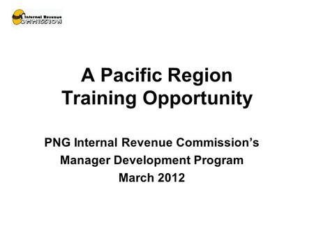 A Pacific Region Training Opportunity PNG Internal Revenue Commission’s Manager Development Program March 2012.