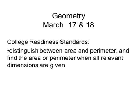 Geometry March 17 & 18 College Readiness Standards: distinguish between area and perimeter, and find the area or perimeter when all relevant dimensions.