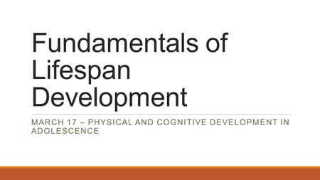 Fundamentals of Lifespan Development MARCH 17 – PHYSICAL AND COGNITIVE DEVELOPMENT IN ADOLESCENCE.