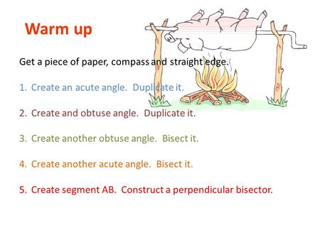 Warm up Get a piece of paper, compass and straight edge. 1.Create an acute angle. Duplicate it. 2.Create and obtuse angle. Duplicate it. 3.Create another.