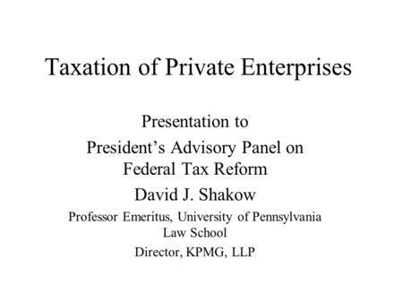 Taxation of Private Enterprises Presentation to President’s Advisory Panel on Federal Tax Reform David J. Shakow Professor Emeritus, University of Pennsylvania.