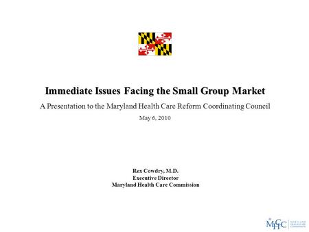 Immediate Issues Facing the Small Group Market A Presentation to the Maryland Health Care Reform Coordinating Council May 6, 2010 Rex Cowdry, M.D. Executive.