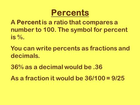 Percents A Percent is a ratio that compares a number to 100. The symbol for percent is %. You can write percents as fractions and decimals. 36% as a decimal.