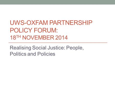 UWS-OXFAM PARTNERSHIP POLICY FORUM: 18 TH NOVEMBER 2014 Realising Social Justice: People, Politics and Policies.