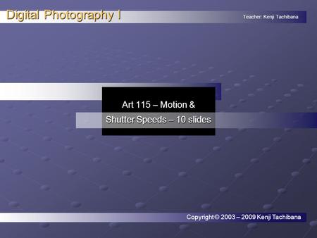 Teacher: Kenji Tachibana Digital Photography I. Art 115 – Motion & Shutter Speeds – 10 slides Copyright © 2003 – 2009 Kenji Tachibana.