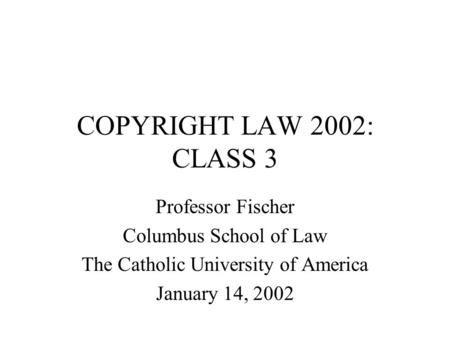 COPYRIGHT LAW 2002: CLASS 3 Professor Fischer Columbus School of Law The Catholic University of America January 14, 2002.