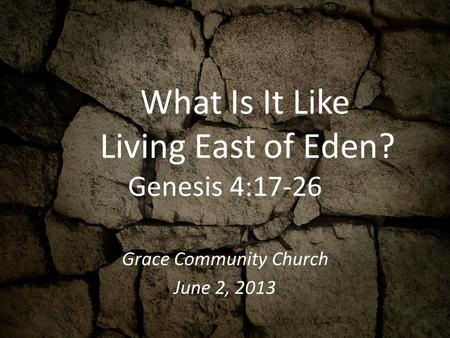 What Is It Like Living East of Eden? Genesis 4:17-26 Grace Community Church June 2, 2013.